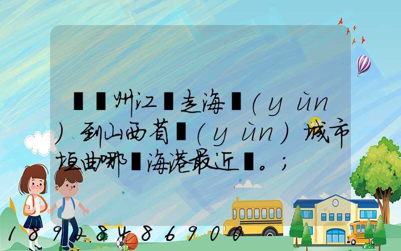 從廣州江門走海運(yùn)到山西省運(yùn)城市垣曲哪個海港最近。